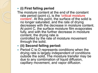  (i) First falling period
The moisture content at the end of the constant
rate period (point c), is the ‘critical moisture
content’. At this point, the surface of the solid is
no longer saturated, and the rate of drying
decreases with the decrease in moisture content.
At point C, the surface moisture film evaporates
fully, and with the further decrease in moisture
content, the drying rate is
controlled by the rate of moisture movement
through the solid.
 (ii) Second falling period:
 Period C to D represents conditions when the
drying rate is largely independent of conditions
outside the solid. The moisture transfer may be
due to any combination of liquid diffusion,
capillary movement, and vapor diffusion.
 