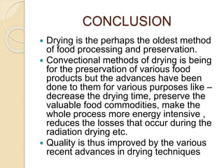 CONCLUSION
 Drying is the perhaps the oldest method
of food processing and preservation.
 Convectional methods of drying is being
for the preservation of various food
products but the advances have been
done to them for various purposes like –
decrease the drying time, preserve the
valuable food commodities, make the
whole process more energy intensive ,
reduces the losses that occur during the
radiation drying etc.
 Quality is thus improved by the various
recent advances in drying techniques
 