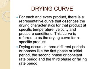 DRYING CURVE
 For each and every product, there is a
representative curve that describes the
drying characteristics for that product at
specific temperature, velocity and
pressure conditions. This curve is
referred to as the drying curve for a
specific product.
 Drying occurs in three different periods
or phases like the first phase or initial
period, the second phase or constant
rate period and the third phase or falling
rate period.
 