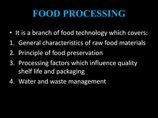 FOOD PROCESSING
• It is a branch of food technology which covers:
1. General characteristics of raw food materials
2. Principle of food preservation
3. Processing factors which influence quality
shelf life and packaging
4. Water and waste management
 