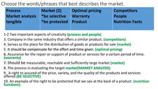 Choose the words/phrases that best describes the market.
1-2 Two important aspects of creativity (process and people)
3. Company in the same industry that offers a similar product. (competitors)
4. Serves as the place for the distribution of goods or products for sale (market)
5. It should be compensate for the effort and time given. (optimal pricing)
6. Assurance for the repair or support of product or services for a certain period of time.
(warranty)
7. Should be measurable, reachable and Sufficiently large market (market)
8. The process in evaluating the target market(MARKET ANALYSIS)
9. A right to assured of the price, variety, and the quality of the products and services
offered.(BE SELECTIVE)
10. An example of the right to be protected that we see at the back of a product. (nutrition
functions)
Process
Market analysis
tangible
Market (2)
*be selective
*be protected
Optimal pricing
Warranty
Product
Competitors
People
Nutrition Facts
 