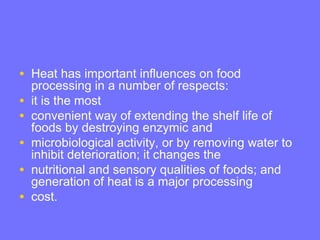 • Heat has important influences on food
processing in a number of respects:
• it is the most
• convenient way of extending the shelf life of
foods by destroying enzymic and
• microbiological activity, or by removing water to
inhibit deterioration; it changes the
• nutritional and sensory qualities of foods; and
generation of heat is a major processing
• cost.
 