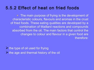 5.5.2 Effect of heat on fried foods
• The main purpose of frying is the development of
characteristic colours, flavours and aromas in the crust
of fried foods. These eating qualities are developed by a
combination of Maillard reactions and compounds
absorbed from the oil. The main factors that control the
changes to colour and flavour in a given food are
therefore:
the type of oil used for frying
the age and thermal history of the oil
 