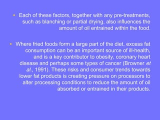 • Each of these factors, together with any pre-treatments,
such as blanching or partial drying, also influences the
amount of oil entrained within the food.
• Where fried foods form a large part of the diet, excess fat
consumption can be an important source of ill-health,
and is a key contributor to obesity, coronary heart
disease and perhaps some types of cancer (Browner et
al., 1991). These risks and consumer trends towards
lower fat products is creating pressure on processors to
alter processing conditions to reduce the amount of oil
absorbed or entrained in their products.
 