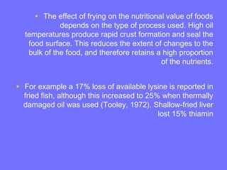 • The effect of frying on the nutritional value of foods
depends on the type of process used. High oil
temperatures produce rapid crust formation and seal the
food surface. This reduces the extent of changes to the
bulk of the food, and therefore retains a high proportion
of the nutrients.
• For example a 17% loss of available lysine is reported in
fried fish, although this increased to 25% when thermally
damaged oil was used (Tooley, 1972). Shallow-fried liver
lost 15% thiamin
 