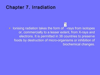 Chapter 7. Irradiation
• Ionising radiation takes the form of -rays from isotopes
or, commercially to a lesser extent, from X-rays and
electrons. It is permitted in 38 countries to preserve
foods by destruction of micro-organisms or inhibition of
biochemical changes.
 