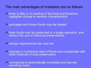 The main advantages of irradiation are as follows:
there is little or no heating of the food and therefore
negligible change to sensory characteristics
packaged and frozen foods may be treated
fresh foods may be preserved in a single operation, and
without the use of chemical preservatives
energy requirements are very low
changes in nutritional value of foods are comparable with
other methods of food preservation
 processing is automatically controlled and has low
operating costs.
 