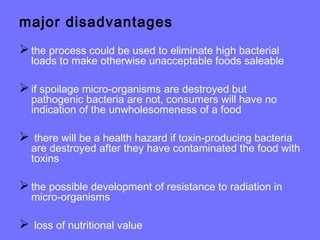 major disadvantages
the process could be used to eliminate high bacterial
loads to make otherwise unacceptable foods saleable
if spoilage micro-organisms are destroyed but
pathogenic bacteria are not, consumers will have no
indication of the unwholesomeness of a food
 there will be a health hazard if toxin-producing bacteria
are destroyed after they have contaminated the food with
toxins
the possible development of resistance to radiation in
micro-organisms
 loss of nutritional value
 