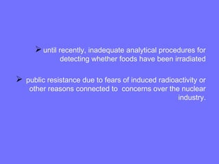 until recently, inadequate analytical procedures for
detecting whether foods have been irradiated
 public resistance due to fears of induced radioactivity or
other reasons connected to concerns over the nuclear
industry.
 