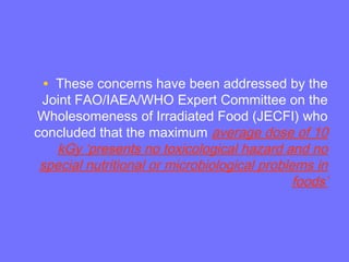 • These concerns have been addressed by the
Joint FAO/IAEA/WHO Expert Committee on the
Wholesomeness of Irradiated Food (JECFI) who
concluded that the maximum average dose of 10
kGy ‘presents no toxicological hazard and no
special nutritional or microbiological problems in
foods’
 