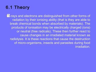 6.1 Theory
• -rays and electrons are distinguished from other forms of
radiation by their ionising ability (that is they are able to
break chemical bonds when absorbed by materials). The
products of ionisation may be electrically charged (ions)
or neutral (free radicals). These then further react to
cause changes in an irradiated material known as
radiolysis. It is these reactions that cause the destruction
of micro-organisms, insects and parasites during food
irradiation.
 