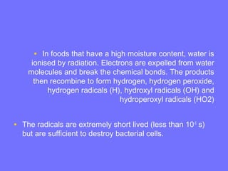 • In foods that have a high moisture content, water is
ionised by radiation. Electrons are expelled from water
molecules and break the chemical bonds. The products
then recombine to form hydrogen, hydrogen peroxide,
hydrogen radicals (H), hydroxyl radicals (OH) and
hydroperoxyl radicals (HO2)
• The radicals are extremely short lived (less than 10-5
s)
but are sufficient to destroy bacterial cells.
 