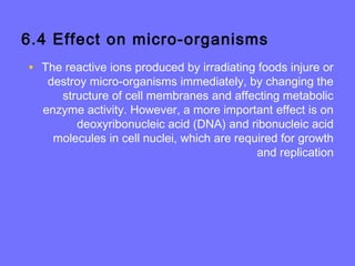 6.4 Effect on micro-organisms
• The reactive ions produced by irradiating foods injure or
destroy micro-organisms immediately, by changing the
structure of cell membranes and affecting metabolic
enzyme activity. However, a more important effect is on
deoxyribonucleic acid (DNA) and ribonucleic acid
molecules in cell nuclei, which are required for growth
and replication
 
