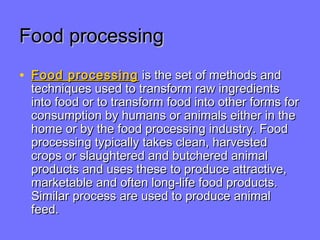 Food processingFood processing
• Food processingFood processing is the set of methods andis the set of methods and
techniques used to transform raw ingredientstechniques used to transform raw ingredients
into food or to transform food into other forms forinto food or to transform food into other forms for
consumption by humans or animals either in theconsumption by humans or animals either in the
home or by the food processing industry. Foodhome or by the food processing industry. Food
processing typically takes clean, harvestedprocessing typically takes clean, harvested
crops or slaughtered and butchered animalcrops or slaughtered and butchered animal
products and uses these to produce attractive,products and uses these to produce attractive,
marketable and often long-life food products.marketable and often long-life food products.
Similar process are used to produce animalSimilar process are used to produce animal
feed.feed.
 
