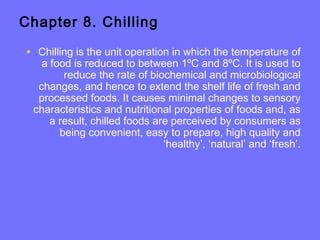 Chapter 8. Chilling
• Chilling is the unit operation in which the temperature of
a food is reduced to between 1ºC and 8ºC. It is used to
reduce the rate of biochemical and microbiological
changes, and hence to extend the shelf life of fresh and
processed foods. It causes minimal changes to sensory
characteristics and nutritional properties of foods and, as
a result, chilled foods are perceived by consumers as
being convenient, easy to prepare, high quality and
‘healthy’, ‘natural’ and ‘fresh’.
 
