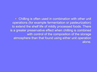 • Chilling is often used in combination with other unit
operations (for example fermentation or pasteurization)
to extend the shelf life of mildly processed foods. There
is a greater preservative effect when chilling is combined
with control of the composition of the storage
atmosphere than that found using either unit operation
alone.
 