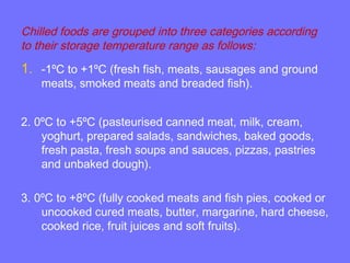 Chilled foods are grouped into three categories according
to their storage temperature range as follows:
1. -1ºC to +1ºC (fresh fish, meats, sausages and ground
meats, smoked meats and breaded fish).
2. 0ºC to +5ºC (pasteurised canned meat, milk, cream,
yoghurt, prepared salads, sandwiches, baked goods,
fresh pasta, fresh soups and sauces, pizzas, pastries
and unbaked dough).
3. 0ºC to +8ºC (fully cooked meats and fish pies, cooked or
uncooked cured meats, butter, margarine, hard cheese,
cooked rice, fruit juices and soft fruits).
 