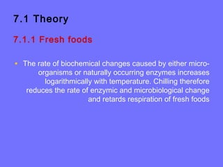 7.1 Theory
7.1.1 Fresh foods
• The rate of biochemical changes caused by either micro-
organisms or naturally occurring enzymes increases
logarithmically with temperature. Chilling therefore
reduces the rate of enzymic and microbiological change
and retards respiration of fresh foods
 