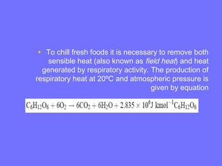 • To chill fresh foods it is necessary to remove both
sensible heat (also known as field heat) and heat
generated by respiratory activity. The production of
respiratory heat at 20ºC and atmospheric pressure is
given by equation
 