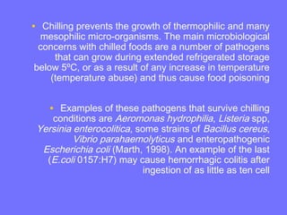 • Chilling prevents the growth of thermophilic and many
mesophilic micro-organisms. The main microbiological
concerns with chilled foods are a number of pathogens
that can grow during extended refrigerated storage
below 5ºC, or as a result of any increase in temperature
(temperature abuse) and thus cause food poisoning
• Examples of these pathogens that survive chilling
conditions are Aeromonas hydrophilia, Listeria spp,
Yersinia enterocolitica, some strains of Bacillus cereus,
Vibrio parahaemolyticus and enteropathogenic
Escherichia coli (Marth, 1998). An example of the last
(E.coli 0157:H7) may cause hemorrhagic colitis after
ingestion of as little as ten cell
 