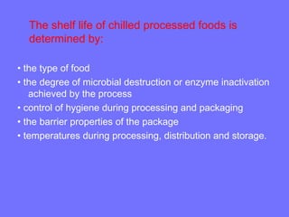 The shelf life of chilled processed foods is
determined by:
• the type of food
• the degree of microbial destruction or enzyme inactivation
achieved by the process
• control of hygiene during processing and packaging
• the barrier properties of the package
• temperatures during processing, distribution and storage.
 