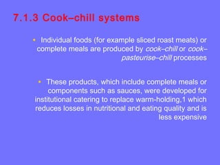 7.1.3 Cook–chill systems
• Individual foods (for example sliced roast meats) or
complete meals are produced by cook–chill or cook–
pasteurise–chill processes
• These products, which include complete meals or
components such as sauces, were developed for
institutional catering to replace warm-holding,1 which
reduces losses in nutritional and eating quality and is
less expensive
 