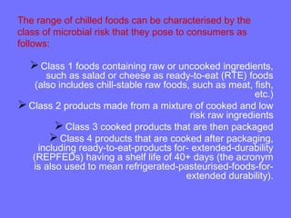 The range of chilled foods can be characterised by the
class of microbial risk that they pose to consumers as
follows:
Class 1 foods containing raw or uncooked ingredients,
such as salad or cheese as ready-to-eat (RTE) foods
(also includes chill-stable raw foods, such as meat, fish,
etc.)
Class 2 products made from a mixture of cooked and low
risk raw ingredients
Class 3 cooked products that are then packaged
Class 4 products that are cooked after packaging,
including ready-to-eat-products for- extended-durability
(REPFEDs) having a shelf life of 40+ days (the acronym
is also used to mean refrigerated-pasteurised-foods-for-
extended durability).
 