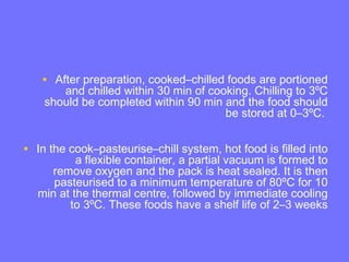 • After preparation, cooked–chilled foods are portioned
and chilled within 30 min of cooking. Chilling to 3ºC
should be completed within 90 min and the food should
be stored at 0–3ºC.
• In the cook–pasteurise–chill system, hot food is filled into
a flexible container, a partial vacuum is formed to
remove oxygen and the pack is heat sealed. It is then
pasteurised to a minimum temperature of 80ºC for 10
min at the thermal centre, followed by immediate cooling
to 3ºC. These foods have a shelf life of 2–3 weeks
 
