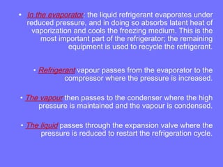 • In the evaporator: the liquid refrigerant evaporates under
reduced pressure, and in doing so absorbs latent heat of
vaporization and cools the freezing medium. This is the
most important part of the refrigerator; the remaining
equipment is used to recycle the refrigerant.
• Refrigerant vapour passes from the evaporator to the
compressor where the pressure is increased.
• The vapour then passes to the condenser where the high
pressure is maintained and the vapour is condensed.
• The liquid passes through the expansion valve where the
pressure is reduced to restart the refrigeration cycle.
 