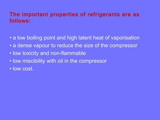 The important properties of refrigerants are as
follows:
• a low boiling point and high latent heat of vaporisation
• a dense vapour to reduce the size of the compressor
• low toxicity and non-flammable
• low miscibility with oil in the compressor
• low cost.
 