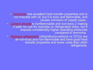 • Ammonia has excellent heat transfer properties and is
not miscible with oil, but it is toxic and flammable, and
causes corrosion of copper pipes.
• Carbon dioxide is nonflammable and non-toxic,2 making
it safer for use for example on refrigerated ships, but it
requires considerably higher operating pressures
compared to ammonia.
• Halogen refrigerants (chlorofluoro-carbons or CFCs) are
all non-toxic and non-flammable and have good heat
transfer properties and lower costs than other
refrigerants.
 