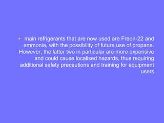 • main refrigerants that are now used are Freon-22 and
ammonia, with the possibility of future use of propane.
However, the latter two in particular are more expensive
and could cause localised hazards, thus requiring
additional safety precautions and training for equipment
users
 