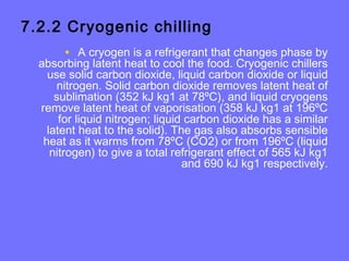 7.2.2 Cryogenic chilling
• A cryogen is a refrigerant that changes phase by
absorbing latent heat to cool the food. Cryogenic chillers
use solid carbon dioxide, liquid carbon dioxide or liquid
nitrogen. Solid carbon dioxide removes latent heat of
sublimation (352 kJ kg1 at 78ºC), and liquid cryogens
remove latent heat of vaporisation (358 kJ kg1 at 196ºC
for liquid nitrogen; liquid carbon dioxide has a similar
latent heat to the solid). The gas also absorbs sensible
heat as it warms from 78ºC (CO2) or from 196ºC (liquid
nitrogen) to give a total refrigerant effect of 565 kJ kg1
and 690 kJ kg1 respectively.
 