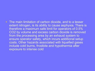 • The main limitation of carbon dioxide, and to a lesser
extent nitrogen, is its ability to cause asphyxia. There is
therefore a maximum safe limit for operators of 0.5%
CO2 by volume and excess carbon dioxide is removed
from the processing area by an exhaust system to
ensure operator safety, which incurs additional setup
costs. Other hazards associated with liquefied gases
include cold burns, frostbite and hypothermia after
exposure to intense cold
 