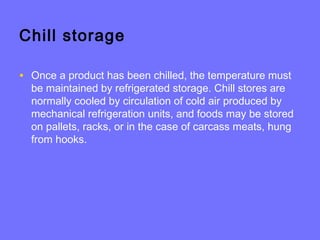Chill storage
• Once a product has been chilled, the temperature must
be maintained by refrigerated storage. Chill stores are
normally cooled by circulation of cold air produced by
mechanical refrigeration units, and foods may be stored
on pallets, racks, or in the case of carcass meats, hung
from hooks.
 