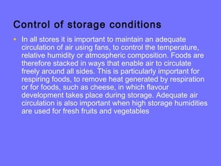 Control of storage conditions
• In all stores it is important to maintain an adequate
circulation of air using fans, to control the temperature,
relative humidity or atmospheric composition. Foods are
therefore stacked in ways that enable air to circulate
freely around all sides. This is particularly important for
respiring foods, to remove heat generated by respiration
or for foods, such as cheese, in which flavour
development takes place during storage. Adequate air
circulation is also important when high storage humidities
are used for fresh fruits and vegetables
 