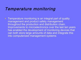 Temperature monitoring
• Temperature monitoring is an integral part of quality
management and product safety management
throughout the production and distribution chain.
Improvements to microelectronics over the last ten years
has enabled the development of monitoring devices that
can both store large amounts of data and integrate this
into computerized management systems
 