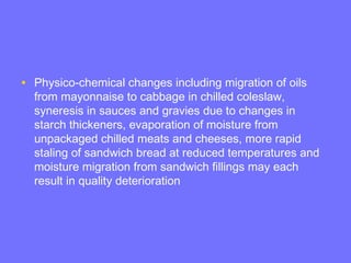 • Physico-chemical changes including migration of oils
from mayonnaise to cabbage in chilled coleslaw,
syneresis in sauces and gravies due to changes in
starch thickeners, evaporation of moisture from
unpackaged chilled meats and cheeses, more rapid
staling of sandwich bread at reduced temperatures and
moisture migration from sandwich fillings may each
result in quality deterioration
 