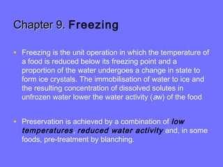 Chapter 9.Chapter 9. Freezing
• Freezing is the unit operation in which the temperature of
a food is reduced below its freezing point and a
proportion of the water undergoes a change in state to
form ice crystals. The immobilisation of water to ice and
the resulting concentration of dissolved solutes in
unfrozen water lower the water activity (aw) of the food
• Preservation is achieved by a combination of low
temperatures, reduced water activity and, in some
foods, pre-treatment by blanching.
 