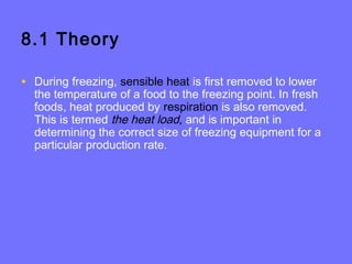 8.1 Theory
• During freezing, sensible heat is first removed to lower
the temperature of a food to the freezing point. In fresh
foods, heat produced by respiration is also removed.
This is termed the heat load, and is important in
determining the correct size of freezing equipment for a
particular production rate.
 