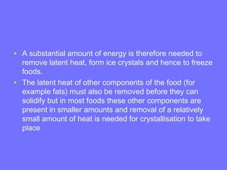 • A substantial amount of energy is therefore needed to
remove latent heat, form ice crystals and hence to freeze
foods.
• The latent heat of other components of the food (for
example fats) must also be removed before they can
solidify but in most foods these other components are
present in smaller amounts and removal of a relatively
small amount of heat is needed for crystallisation to take
place
 