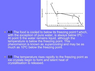• AS The food is cooled to below its freezing point f which,
with the exception of pure water, is always below 0ºC .
At point S the water remains liquid, although the
temperature is below the freezing point. This
phenomenon is known as supercooling and may be as
much as 10ºC below the freezing point.
• SB The temperature rises rapidly to the freezing point as
ice crystals begin to form and latent heat of
crystallisation is released.
 