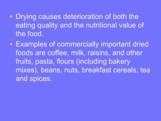 • Drying causes deterioration of both the
eating quality and the nutritional value of
the food.
• Examples of commercially important dried
foods are coffee, milk, raisins, and other
fruits, pasta, flours (including bakery
mixes), beans, nuts, breakfast cereals, tea
and spices.
 