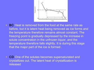 • BC Heat is removed from the food at the same rate as
before, but it is latent heat being removed as ice forms and
the temperature therefore remains almost constant. The
freezing point is gradually depressed by the increase in
solute concentration in the unfrozen liquor, and the
temperature therefore falls slightly. It is during this stage
that the major part of the ice is formed .
• CD One of the solutes becomes supersaturated and
crystallizes out. The latent heat of crystallization is
released
 