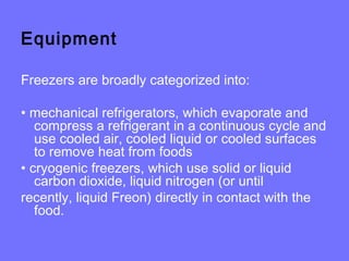 Equipment
Freezers are broadly categorized into:
• mechanical refrigerators, which evaporate and
compress a refrigerant in a continuous cycle and
use cooled air, cooled liquid or cooled surfaces
to remove heat from foods
• cryogenic freezers, which use solid or liquid
carbon dioxide, liquid nitrogen (or until
recently, liquid Freon) directly in contact with the
food.
 