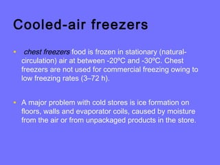 Cooled-air freezers
• chest freezers food is frozen in stationary (natural-
circulation) air at between -20ºC and -30ºC. Chest
freezers are not used for commercial freezing owing to
low freezing rates (3–72 h).
• A major problem with cold stores is ice formation on
floors, walls and evaporator coils, caused by moisture
from the air or from unpackaged products in the store.
 