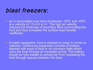 blast freezers:
• air is recirculated over food at between -30ºC and -40ºC
at a velocity of 1.5–6.0 m s1. The high air velocity
reduces the thickness of boundary films surrounding the
food and thus increases the surface heat transfer
coefficient
• In batch equipment, food is stacked on trays in rooms or
cabinets. Continuous equipment consists of trolleys
stacked with trays of food or on conveyor belts which
carry the food through an insulated tunnel. The trolleys
should be fully loaded to prevent air from bypassing the
food through spaces between the trays
 