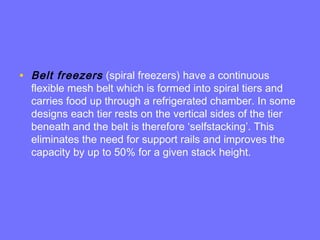 • Belt freezers (spiral freezers) have a continuous
flexible mesh belt which is formed into spiral tiers and
carries food up through a refrigerated chamber. In some
designs each tier rests on the vertical sides of the tier
beneath and the belt is therefore ‘selfstacking’. This
eliminates the need for support rails and improves the
capacity by up to 50% for a given stack height.
 