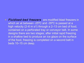 • Fluidised-bed freezers are modified blast freezers in
which air at between -25ºC and -35ºC is passed at a
high velocity (2–6 m s1) through a 2–13 cm bed of food,
contained on a perforated tray or conveyor belt. In some
designs there are two stages; after initial rapid freezing
in a shallow bed to produce an ice glaze on the surface
of the food, freezing is completed on a second belt in
beds 10–15 cm deep.
 