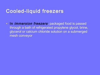 Cooled-liquid freezers
• In immersion freezers, packaged food is passed
through a bath of refrigerated propylene glycol, brine,
glycerol or calcium chloride solution on a submerged
mesh conveyor
 